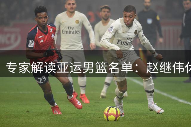 专家解读亚运男篮名单：赵继伟休整 杨瀚森备战NBA