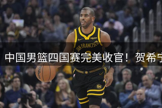中国男篮四国赛完美收官！贺希宁25分领军双杀喀麦隆