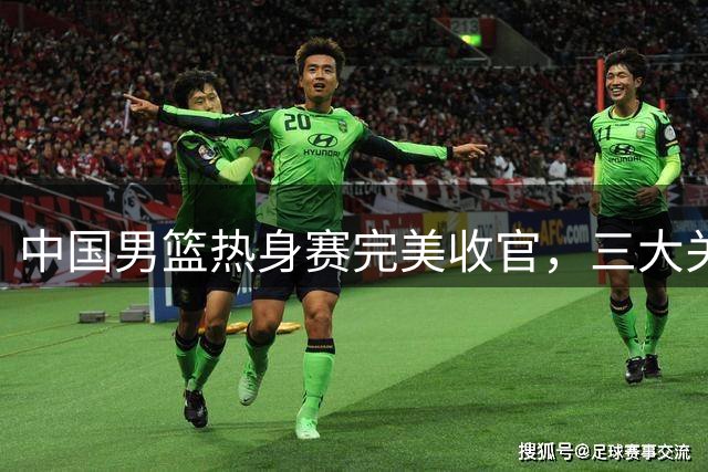 中国男篮热身赛完美收官，三大关键调整直指世预赛