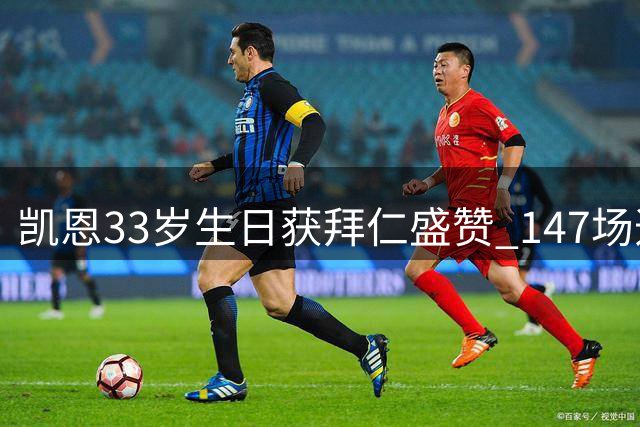凯恩33岁生日获拜仁盛赞 147场造179球效率惊人