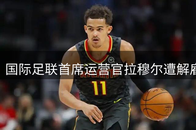 国际足联首席运营官拉穆尔遭解雇 曾炮轰因凡蒂诺世界杯股权出售计划
