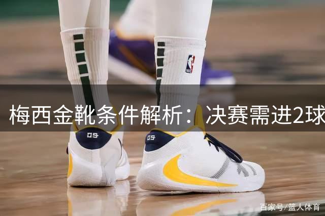 梅西金靴条件解析：决赛需进2球1助或帽子戏法 姆巴佩10球4助领跑