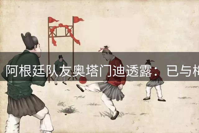 阿根廷队友奥塔门迪透露：已与梅西联系并慰问其父亲离世