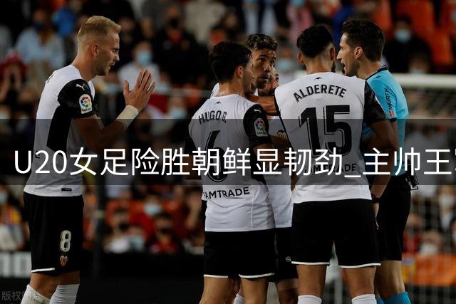 U20女足险胜朝鲜显韧劲 主帅王军呼吁社会给予更多成长空间